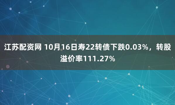 江苏配资网 10月16日寿22转债下跌0.03%，转股溢价率111.27%