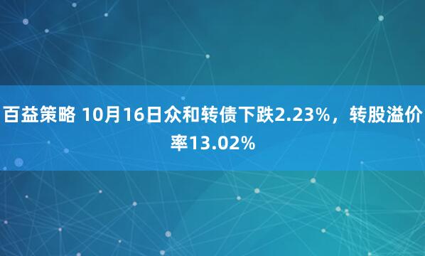 百益策略 10月16日众和转债下跌2.23%，转股溢价率13.02%