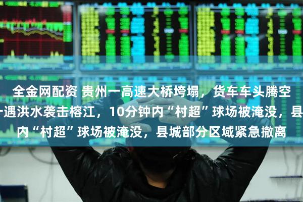 全金网配资 贵州一高速大桥垮塌，货车车头腾空，司机获救！30年一遇洪水袭击榕江，10分钟内“村超”球场被淹没，县城部分区域紧急撤离