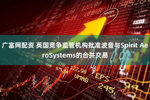 广富网配资 英国竞争监管机构批准波音与Spirit AeroSystems的合并交易