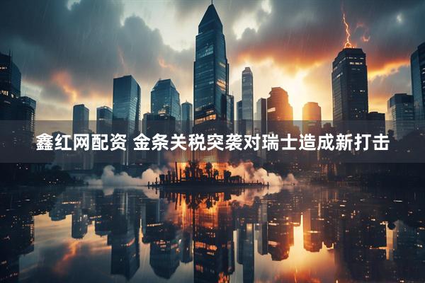 鑫红网配资 金条关税突袭对瑞士造成新打击