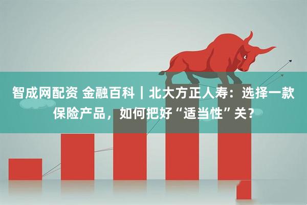 智成网配资 金融百科｜北大方正人寿：选择一款保险产品，如何把好“适当性”关？
