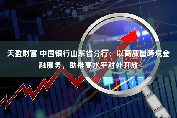 天盈财富 中国银行山东省分行：以高质量跨境金融服务，助推高水平对外开放