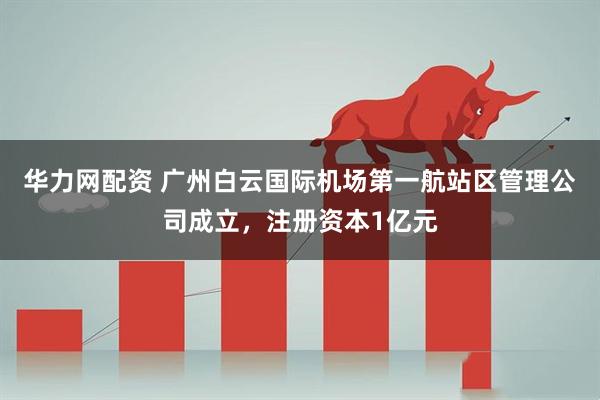华力网配资 广州白云国际机场第一航站区管理公司成立，注册资本1亿元