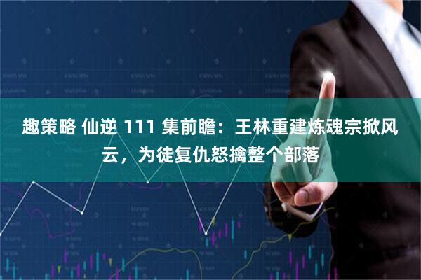 趣策略 仙逆 111 集前瞻：王林重建炼魂宗掀风云，为徒复仇怒擒整个部落